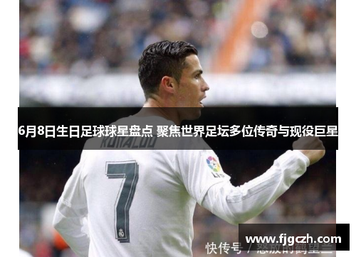 6月8日生日足球球星盘点 聚焦世界足坛多位传奇与现役巨星