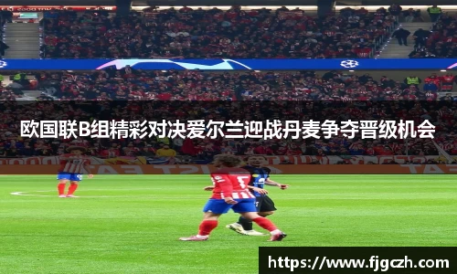 必一欧国联B组精彩对决爱尔兰迎战丹麦争夺晋级机会